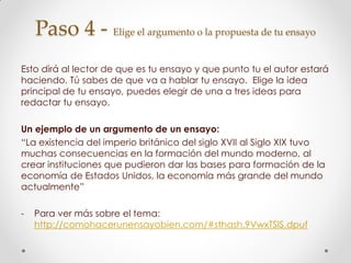 Paso 4 - Elige el argumento o la propuesta de tu ensayo
Esto dirá al lector de que es tu ensayo y que punto tu el autor estará
haciendo. Tú sabes de que va a hablar tu ensayo. Elige la idea
principal de tu ensayo, puedes elegir de una a tres ideas para
redactar tu ensayo.
Un ejemplo de un argumento de un ensayo:
“La existencia del imperio británico del siglo XVII al Siglo XIX tuvo
muchas consecuencias en la formación del mundo moderno, al
crear instituciones que pudieron dar las bases para formación de la
economía de Estados Unidos, la economía más grande del mundo
actualmente”
- Para ver más sobre el tema:
http://comohacerunensayobien.com/#sthash.9VwxTSIS.dpuf
 