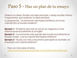 Paso 5 - Haz un plan de tu ensayo
Ordena tus ideas. Escribe una idea principal, y abajo escribe mínimo
3 argumentos que sostienen tu idea principal.
La proposición: “La formación del Imperio británico en la era
colonial hizo al mundo moderno”
Ejemplo 1: “El idioma que más se usa en los negocios a nivel
internacional actualmente es el inglés”
Ejemplo 2: “La economía más grande del mundo actualmente es
Estados Unidos, una ex-colonia del imperio británico”
Ejemplo 3: “El país con más consumismo percapita es Australia, en
el pasado una colonia británica”
- Para ver más sobre el tema:
http://comohacerunensayobien.com/#sthash.9VwxTSIS.dpuf
 
