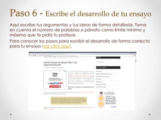 Paso 6 - Escribe el desarrollo de tu ensayo
Aquí escribe tus argumentos y tus ideas de forma detallada. Toma
en cuenta el número de palabras o párrafo como límite mínimo y
máximo que te pidió tu profesor.
Para conocer los pasos para escribir el desarrollo de forma correcta
para tu ensayo haz click aquí.
 