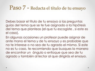 Paso 7 - Redacta el título de tu ensayo
Debes basar el titulo de tu ensayo a las preguntas
guías del tema que se te fue asignado o la hipótesis
del tema que planteas (el que tu escogiste , si este es
el caso).
En algunas ocasiones un profesor puede asignar de
ante mano el tema y de tu ensayo y es probable que
no te interese o no sea de tu agrado el mismo. Si este
no es tu caso, te recomiendo que busques la manera
de encontrar un ángulo o enfoque que sea de tu
agrado y también al lector al que dirigirás el ensayo.
 