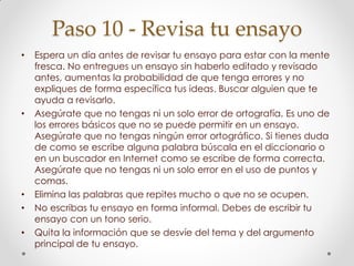 Paso 10 - Revisa tu ensayo
• Espera un día antes de revisar tu ensayo para estar con la mente
fresca. No entregues un ensayo sin haberlo editado y revisado
antes, aumentas la probabilidad de que tenga errores y no
expliques de forma específica tus ideas. Buscar alguien que te
ayuda a revisarlo.
• Asegúrate que no tengas ni un solo error de ortografía. Es uno de
los errores básicos que no se puede permitir en un ensayo.
Asegúrate que no tengas ningún error ortográfico. Si tienes duda
de como se escribe alguna palabra búscala en el diccionario o
en un buscador en Internet como se escribe de forma correcta.
Asegúrate que no tengas ni un solo error en el uso de puntos y
comas.
• Elimina las palabras que repites mucho o que no se ocupen.
• No escribas tu ensayo en forma informal. Debes de escribir tu
ensayo con un tono serio.
• Quita la información que se desvíe del tema y del argumento
principal de tu ensayo.
 