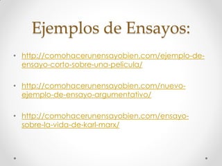 Ejemplos de Ensayos:
• http://comohacerunensayobien.com/ejemplo-de-
ensayo-corto-sobre-una-pelicula/
• http://comohacerunensayobien.com/nuevo-
ejemplo-de-ensayo-argumentativo/
• http://comohacerunensayobien.com/ensayo-
sobre-la-vida-de-karl-marx/
 