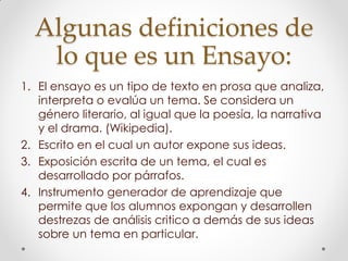 Algunas definiciones de
lo que es un Ensayo:
1. El ensayo es un tipo de texto en prosa que analiza,
interpreta o evalúa un tema. Se considera un
género literario, al igual que la poesía, la narrativa
y el drama. (Wikipedia).
2. Escrito en el cual un autor expone sus ideas.
3. Exposición escrita de un tema, el cual es
desarrollado por párrafos.
4. Instrumento generador de aprendizaje que
permite que los alumnos expongan y desarrollen
destrezas de análisis critico a demás de sus ideas
sobre un tema en particular.
 