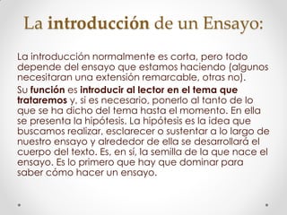 La introducción de un Ensayo:
La introducción normalmente es corta, pero todo
depende del ensayo que estamos haciendo (algunos
necesitaran una extensión remarcable, otras no).
Su función es introducir al lector en el tema que
trataremos y, si es necesario, ponerlo al tanto de lo
que se ha dicho del tema hasta el momento. En ella
se presenta la hipótesis. La hipótesis es la idea que
buscamos realizar, esclarecer o sustentar a lo largo de
nuestro ensayo y alrededor de ella se desarrollará el
cuerpo del texto. Es, en sí, la semilla de la que nace el
ensayo. Es lo primero que hay que dominar para
saber cómo hacer un ensayo.
 