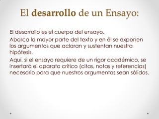 El desarrollo de un Ensayo:
El desarrollo es el cuerpo del ensayo.
Abarca la mayor parte del texto y en él se exponen
los argumentos que aclaran y sustentan nuestra
hipótesis.
Aquí, si el ensayo requiere de un rigor académico, se
insertará el aparato crítico (citas, notas y referencias)
necesario para que nuestros argumentos sean sólidos.
 