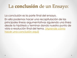 La conclusión de un Ensayo:
La conclusión es la parte final del ensayo.
En ella podemos hacer una recapitulación de las
principales líneas argumentativas siguiendo una línea
desde la hipótesis y terminar dando nuestro punto de
vista o resolución final del tema. (Aprende cómo
hacer una conclusión aquí)
 