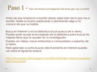 Paso 1 - Haz una buena investigación del tema que vas a escribir
Antes de que empieces a escribir debes saber bien de lo que vas a
escribir. Nadie es bueno explicando o planteando algo si no
conoce de que va hablar.
Busca en Internet o en la biblioteca local acerca de tu tema.
Puedes pedir ayuda al encargado de la biblioteca para buscar los
mejores libros que te ayuden en tu investigación.
Puedes ver videos, hacer entrevistas a conocedores o expertos de
tu tema.
Para aprender a como buscar efectivamente en Internet puedes
ver visitar el siguiente enlace:
http://tecnoeducajrs.blogspot.com/2016/04/taller-sobre-busquedas-
efectivas-e.html
 