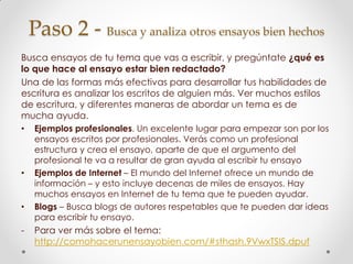 Paso 2 - Busca y analiza otros ensayos bien hechos
Busca ensayos de tu tema que vas a escribir, y pregúntate ¿qué es
lo que hace al ensayo estar bien redactado?
Una de las formas más efectivas para desarrollar tus habilidades de
escritura es analizar los escritos de alguien más. Ver muchos estilos
de escritura, y diferentes maneras de abordar un tema es de
mucha ayuda.
• Ejemplos profesionales. Un excelente lugar para empezar son por los
ensayos escritos por profesionales. Verás como un profesional
estructura y crea el ensayo, aparte de que el argumento del
profesional te va a resultar de gran ayuda al escribir tu ensayo
• Ejemplos de Internet – El mundo del Internet ofrece un mundo de
información – y esto incluye decenas de miles de ensayos. Hay
muchos ensayos en Internet de tu tema que te pueden ayudar.
• Blogs – Busca blogs de autores respetables que te pueden dar ideas
para escribir tu ensayo.
- Para ver más sobre el tema:
http://comohacerunensayobien.com/#sthash.9VwxTSIS.dpuf
 