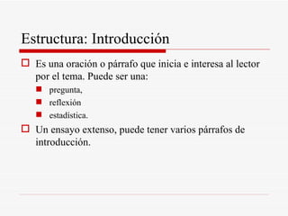Estructura: Introducción Es una oración o párrafo que inicia e interesa al lector por el tema. Puede ser una: pregunta, reflexión estadística. Un ensayo extenso, puede tener varios párrafos de introducción.  
