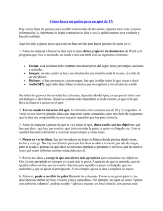 Cómo hacer un guión para un spot de TV

Hay varios tipos de guiones para escribir comerciales de televisión, algunos traen más o menos
información, lo importante es lograr comunicar tu idea visual y auditivamente para venderla y
hacerla realidad.

Aquí les dejo algunos pasos que a mí me han servido para hacer guiones de spots de tv:

1. Antes de empezar a buscar la idea para tu spot, debes preparar un documento de Word o el
programa que más te acomode, en donde crees una tabla con las siguientes columnas:


   •   Escena: esta columna debe contener una descripción del lugar, hora, personajes, acciones
       y actitudes
   •   Imagen: en este cuadro se hace una ilustración que sintetiza toda la escena, al estilo de
       un storyboard
   •   Diálogos: si hay personajes q intervengan, hay que detallar todos lo que vayan a decir
   •   Audio/SFX: aquí debe describirse la música que se empleará y los efectos de sonido


No todos los guiones llevan todas las columnas, dependiendo del spot, ya que puede haber uno
sin diálogos o sin efectos. Quizá la columna más importante es la de escena, ya que es la que
lleva la historia a contar en el spot.

2. Ten en cuenta la duracion del spot, los formatos más comunes son de 20 y 30 segundos. A
veces se nos ocurren grandes ideas que requieren varias secuencias, pero uno debe de asegurarse
que la idea sea comprendida en esos escasos segundos que hay para contarla.

3. Antes de empezar a pensar de qué se va a tratar el spot, checa cuáles son tus objetivos: qué
hay qué decir, qué hay que resaltar, qué debe recordar la gente, a quién va dirigido, etc. Esto te
ayudará bastante a delimitar y a pensar en personajes y situaciones.

4. Piensa en varias ideas, haz tus borradores en hojas en blanco donde puedas añadir notas,
tachar y corregir. No hay una fórmula para que las ideas acudan a tu mente por arte de magia,
pero te ayuda si piensas en qué clase de personas emplean el producto o servicio, qué les motiva
o por qué razón deberían sentirse interesados por él.

5. Revisa tus ideas y escoge la que consideres más apropiada para comunicar los objetivos.
Ojo, la más apropiada no siempre es la que más te gusta. Asegúrate de que se entienda, que no
queden cabos sueltos, que no resulte chocante para aquellos a quien va dirigido, que sea
realizable y que se ajuste al presupuesto. Si no cumple, ajusta la idea o empieza de nuevo.

6. Ahora sí, ponte a escribir tu guión llenando las columnas. Como es un guión para tv, tus
descripciones deben ser muy visuales y muy especificas. Por ejemplo: en lugar de poner "iglesia
con ambiente solemne", podrías escribir "iglesia a oscuras, en total silencio, con apenas unas
 