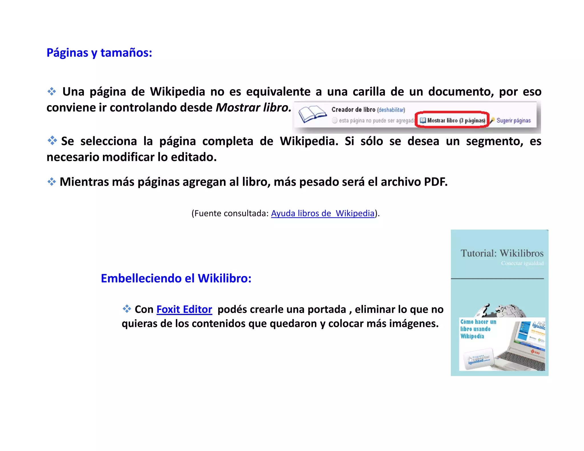 Páginas y tamaños:
Una página de Wikipedia no es equivalente a una carilla de un documento, por eso
conviene ir controlando desde Mostrar libro.
Se selecciona la página completa de Wikipedia. Si sólo se desea un segmento, es
necesario modificar lo editado.
Mientras más páginas agregan al libro, más pesado será el archivo PDF.
(Fuente consultada: Ayuda libros de Wikipedia).
Embelleciendo el Wikilibro:
Con Foxit Editor podés crearle una portada , eliminar lo que no
quieras de los contenidos que quedaron y colocar más imágenes.