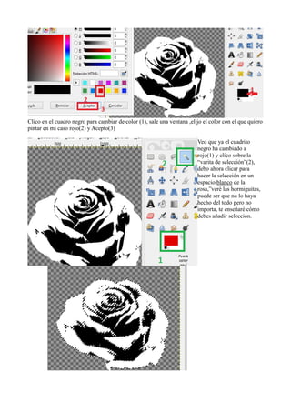 Clico en el cuadro negro para cambiar de color (1), sale una ventana ,elijo el color con el que quiero
pintar en mi caso rojo(2) y Acepto(3)
Veo que ya el cuadrito
negro ha cambiado a
rojo(1) y clico sobre la
“varita de selección”(2),
debo ahora clicar para
hacer la selección en un
espacio blanco de la
rosa,”veré las hormiguitas,
puede ser que no lo haya
hecho del todo pero no
importa, te enseñaré cómo
debes añadir selección.
 