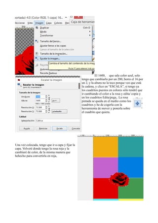 El 1600, que sale color azul, solo
tengo que cambiarlo por un 200, borro el 16 por
un 2, y la altura no la toco porque veo que está
la cadena, y clico en “ESCALA”, si tengo ya
los cuadritos puestos en colores sólo tendré que
ir cambiando el color a la rosa y edita/ copia y
en los cuadritos Edita/pega,. La rosa
pintada se queda en el medio como los
cuadritos y he de cogerla con la
herramienta de mover y ponerla sobre
el cuadrito que quiera.
Una vez colocada, tengo que ir a capa y fijar la
capa. Volveré donde tengo la rosa roja y la
cambiaré de color, de la misma manera que
hehecho para convertirla en roja,
 