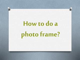 How todo a
photo frame?
 