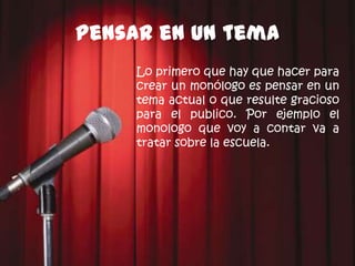 Pensar en un tema
     Lo primero que hay que hacer para
     crear un monólogo es pensar en un
     tema actual o que resulte gracioso
     para el publico. Por ejemplo el
     monologo que voy a contar va a
     tratar sobre la escuela.
 