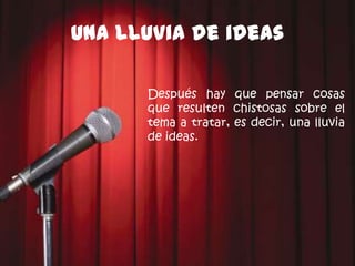 Una lluvia de ideas

      Después hay que pensar cosas
      que resulten chistosas sobre el
      tema a tratar, es decir, una lluvia
      de ideas.
 