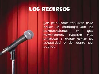 Los recursos

    Los principales recursos para
    hacer un monologo son las
    comparaciones,     ya     que
    normalmente resultan muy
    chistosas y tratar temas de
    actualidad o del gusto del
    publico.
 