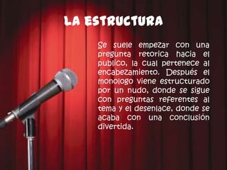 La estructura
    Se suele empezar con una
    pregunta retorica hacia el
    publico, la cual pertenece al
    encabezamiento. Después el
    monologo viene estructurado
    por un nudo, donde se sigue
    con preguntas referentes al
    tema y el desenlace, donde se
    acaba con una conclusión
    divertida.
 