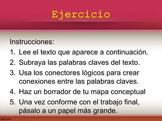 Ejercicio
Instrucciones:
1. Lee el texto que aparece a continuación.
2. Subraya las palabras claves del texto.
3. Usa los conectores lógicos para crear
conexiones entre las palabras claves.
4. Haz un borrador de tu mapa conceptual
5. Una vez conforme con el trabajo final,
pásalo a un papel más grande.
 