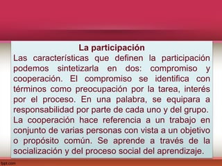 La participación
Las características que definen la participación
podemos sintetizarla en dos: compromiso y
cooperación. El compromiso se identifica con
términos como preocupación por la tarea, interés
por el proceso. En una palabra, se equipara a
responsabilidad por parte de cada uno y del grupo.
La cooperación hace referencia a un trabajo en
conjunto de varias personas con vista a un objetivo
o propósito común. Se aprende a través de la
socialización y del proceso social del aprendizaje.
 