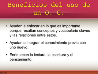 Beneficios del uso de
un O. G.
• Ayudan a enfocar en lo que es importante
porque resaltan conceptos y vocabulario claves
y las relaciones entre éstos.
• Ayudan a integrar el conocimiento previo con
uno nuevo.
• Enriquecen la lectura, la escritura y el
pensamiento.
 