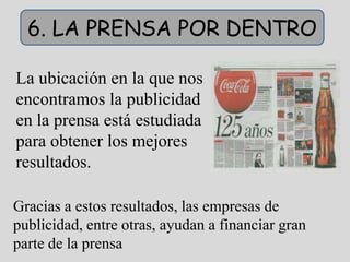 6. LA PRENSA POR DENTRO

La ubicación en la que nos
encontramos la publicidad
en la prensa está estudiada
para obtener los mejores
resultados.

Gracias a estos resultados, las empresas de
publicidad, entre otras, ayudan a financiar gran
parte de la prensa
 
