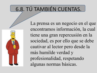 6.8. TÚ TAMBIÉN CUENTAS.

     La prensa es un negocio en el que
     encontramos información, la cual
     tiene una gran repercusión en la
     sociedad, es por ello que se debe
     cautivar al lector pero desde la
     más humilde verdad y
     profesionalidad, respetando
     algunas normas básicas.
 