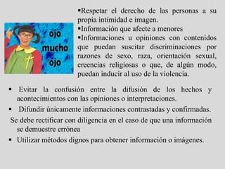 Respetar el derecho de las personas a su
                       propia intimidad e imagen.
                       Información que afecte a menores
                       Informaciones u opiniones con contenidos
                       que puedan suscitar discriminaciones por
                       razones de sexo, raza, orientación sexual,
                       creencias religiosas o que, de algún modo,
                       puedan inducir al uso de la violencia.

 Evitar la confusión entre la difusión de los hechos y
   acontecimientos con las opiniones o interpretaciones.
 Difundir únicamente informaciones contrastadas y confirmadas.
 Se debe rectificar con diligencia en el caso de que una información
   se demuestre errónea
 Utilizar métodos dignos para obtener información o imágenes.
 