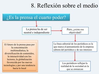 8. Reflexión sobre el medio
  ¿Es la prensa el cuarto poder?

                      La prensa ha de ser                  Pero, ¿existe esa
                    neutral e independiente                   objetividad?



 El futuro de la prensa pasa por              La línea editorial de los periódicos es la
         la concentración                     que marca el pensamiento de la empresa
         multimediatica, la                   editora del periódico y de sus intereses
 diversificación de contenidos,
     la interactividad con los
    lectores, la globalización
   favorecida por las nuevas                          Los periódicos reflejan la
tecnologías y por una tendencia                      realidad de la sociedad en la
           hacia lo local                                  que se enmarcan
 
