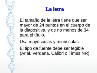 La letraLa letra
●
El tamaño de la letra tiene que ser
mayor de 24 puntos en el cuerpo de
la diapositiva, y de no menos de 34
para el título.
●
Usa mayúsculas y minúsculas.
●
El tipo de fuente debe ser legible
(Arial, Verdana, Calibri o Times NR).
 