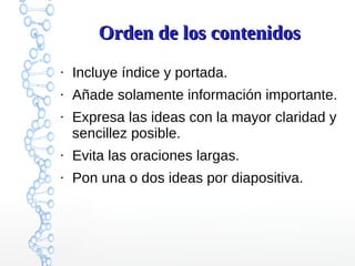 Orden de los contenidosOrden de los contenidos
●
Incluye índice y portada.
●
Añade solamente información importante.
●
Expresa las ideas con la mayor claridad y
sencillez posible.
●
Evita las oraciones largas.
●
Pon una o dos ideas por diapositiva.
 