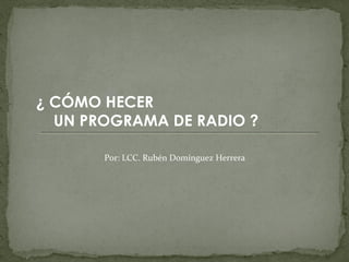 ¿ CÓMO HECER
  UN PROGRAMA DE RADIO ?

       Por: LCC. Rubén Domínguez Herrera
 