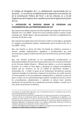 El Colegio de Abogados de (…), debidamente representado por su
Decano (…)3
, enestricto cumplimientode lo dispuesto enel artículo 107
de la Constitución Política del Perú4
y de los artículos 75 y 76 del
Reglamento delCongreso de la repúblicapresentaelsiguiente proyecto
de Ley:
I.- EXPOSICIÓN DE MOTIVOS DONDE SE EXPRESAN LOS
FUNDAMENTOS DE LAS PROPOSICIONES DE LEY5
Que, las personas adultas mayores son todas aquellas que tengan 60 o más años de
edad (Cfr. Art. 1 Ley 28803 - Perú). Por lo que el término abuelo o anciano resulta
sustituido por “Adulto Mayor”, ello para garantizar el derecho a la dignidad de las
personas de 60 años o más.
Que, toda persona adulta mayor tiene derecho a recibir un trato digno y apropiado
en cualquier procedimiento judicial y administrativo que la involucre (Cfr. Art. 3
Ley 28803 - Perú).
Que, este derecho se deriva del deber del Estado de establecer, promover y
ejecutar medidas administrativas, legislativas y jurisdiccionales que sean
necesarias para asegurar el pleno ejercicio de los derechos de las personas adultas
mayores.
Que, este derecho preferente en los procedimientos jurisdiccionales, es
denominado también derecho de la certeza jurídica (Cfr. Art. 5 Ley de los Derechos
de las Personas Adultas Mayores – México) que implica, a su vez, los siguientes
derechos: a) a recibir un trato digno y apropiado en cualquier procedimiento
judicial que los involucre, ya sea en calidad de agraviados, iniciados o
sentenciados; b) a recibir el apoyo de las instituciones del gobierno nacional,
regional o municipal en el ejercicio y respeto de sus derechos; c) a recibir asesoría
en forma gratuita en los procedimientos administrativos o judiciales en que sea
parte y contar con un representante legal cuando lo considere necesario; y, d) en
los procedimientos administrativos o judiciales se deberá tener atención
preferente en la protección de su patrimonio personal y familiar y cuando sea el
caso, testar sin presiones ni violencia.
se promueve el procedimiento legislativo, con la finalidad de alcanzar la aprobación de una ley o
resolución legislativa por el Congreso.”
3 En el artículo 107 de la Constitución se puede verificar las personas que tienen iniciativa legislativa.
4 Artículo 107 de la Constitución Política del Perú de 1993 “El Presidente de la República y los
Congresistas tienen derecho a iniciativa en la formación de leyes. También tienen el mismo derecho en
las materias queles son propias los otros poderes del Estado, las instituciones públicas autónomas, los
Gobiernos Regionales, los Gobiernos Locales y los colegios profesionales. Asimismo lo tienen los
ciudadanos que ejercen el derecho de iniciativa conforme a ley.”
5 Artículo 75 del Reglamento del Congreso de la república “Las proposiciones de ley deben contener una
exposición de motivos donde se expresen sus fundamentos (…)”
 