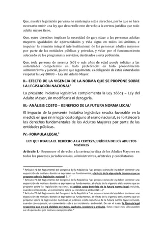 Que, nuestra legislación peruana no contempla estos derechos, por lo que se hace
necesario emitir una ley que desarrolle este derecho a la certeza jurídica que todo
adulto mayor tiene.
Que, estos derechos implican la necesidad de garantizar a las personas adultas
mayores igualdades de oportunidades y vida digna en todos los ámbitos, e
impulsar la atención integral interinstitucional de las personas adultas mayores
por parte de las entidades públicas y privadas, y velar por el funcionamiento
adecuado de los programas y servicios, destinados a esta población.
Que, toda persona de sesenta (60) o más años de edad puede solicitar a las
autoridades competentes un trato preferencial en todo procedimiento
administrativo y judicial, puesto que legalmente, es obligación de estas autoridades
respetar la Ley 28803 – Ley del Adulto Mayor.
II.- EFECTO DE LA VIGENCIA DE LA NORMA QUE SE PROPONE SOBRE
LA LEGISLACIÓN NACIONAL6
La presente iniciativa legislativa complementa la Ley 28803 – Ley del
Adulto Mayor, sin modificarla ni derogarla.
III.- ANÁLISIS COSTO – BENEFICIO DE LA FUTURA NORMA LEGAL7
El impacto de la presente iniciativa legislativa resulta favorable en la
medida enque sin irrogar costo alguno al erario nacional, se fortalecerá
los derechos fundamentales de los Adultos Mayores por parte de las
entidades públicas.
IV.- FORMULA LEGAL8
LEY QUE REGULA EL DERECHO A LA CERTEZA JURÍDICA DE LOS ADULTOS
MAYORES
Artículo 1.- Reconocer el derecho a la certeza jurídica de los Adultos Mayores en
todos los procesos jurisdiccionales, administrativos, arbitrales y conciliatorios
6 Artículo 75 del Reglamento del Congreso de la República “Las proposiciones de ley deben contener una
exposición de motivos donde se expresen sus fundamentos, el efecto de la vigencia de la norma que se
propone sobre la legislación nacional (…)”
7 Artículo 75 del Reglamento del Congreso de la República “Las proposiciones de ley deben contener una
exposición de motivos donde se expresen sus fundamentos, el efecto de la vigencia de la norma que se
propone sobre la legislación nacional, el análisis costo-beneficio de la futura norma legal incluido,
cuando corresponda, un comentario sobre su incidencia ambiental (…)”
8 Artículo 75 del Reglamento del Congreso de la República “Las proposiciones de ley deben contener una
exposición de motivos donde se expresen sus fundamentos, el efecto de la vigencia de la norma que se
propone sobre la legislación nacional, el análisis costo-beneficio de la futura norma legal incluido,
cuando corresponda, un comentario sobre su incidencia ambiental. De ser el caso, la fórmula legal
respectiva que estará dividida en títulos, capítulos, secciones y artículos. Estos requisitos sólo pueden
ser dispensados por motivos excepcionales.”
 