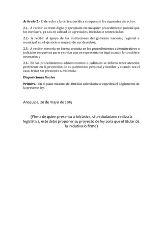 Artículo 2.- El derecho a la certeza jurídica comprende los siguientes derechos:
2.1.- A recibir un trato digno y apropiado en cualquier procedimiento judicial que
los involucre, ya sea en calidad de agraviados, iniciados o sentenciados;
2.2.- A recibir el apoyo de las instituciones del gobierno nacional, regional o
municipal en el ejercicio y respeto de sus derechos;
2.3.- A recibir asesoría en forma gratuita en los procedimientos administrativos o
judiciales en que sea parte y contar con un representante legal cuando lo considere
necesario; y
2.4.- En los procedimientos administrativos o judiciales se deberá tener atención
preferente en la protección de su patrimonio personal y familiar y cuando sea el
caso, testar sin presiones ni violencia.
Disposiciones finales
Primera.- En el plazo máximo de 180 días calendario se expedirá el Reglamento de
la presente ley.
Arequipa, 20 de mayo de 2015
(Firma de quien presenta la iniciativa, si un ciudadano realiza la
legislativa, este debe proponer su proyecto de ley para que el titular de
la iniciativa lo firme)
 