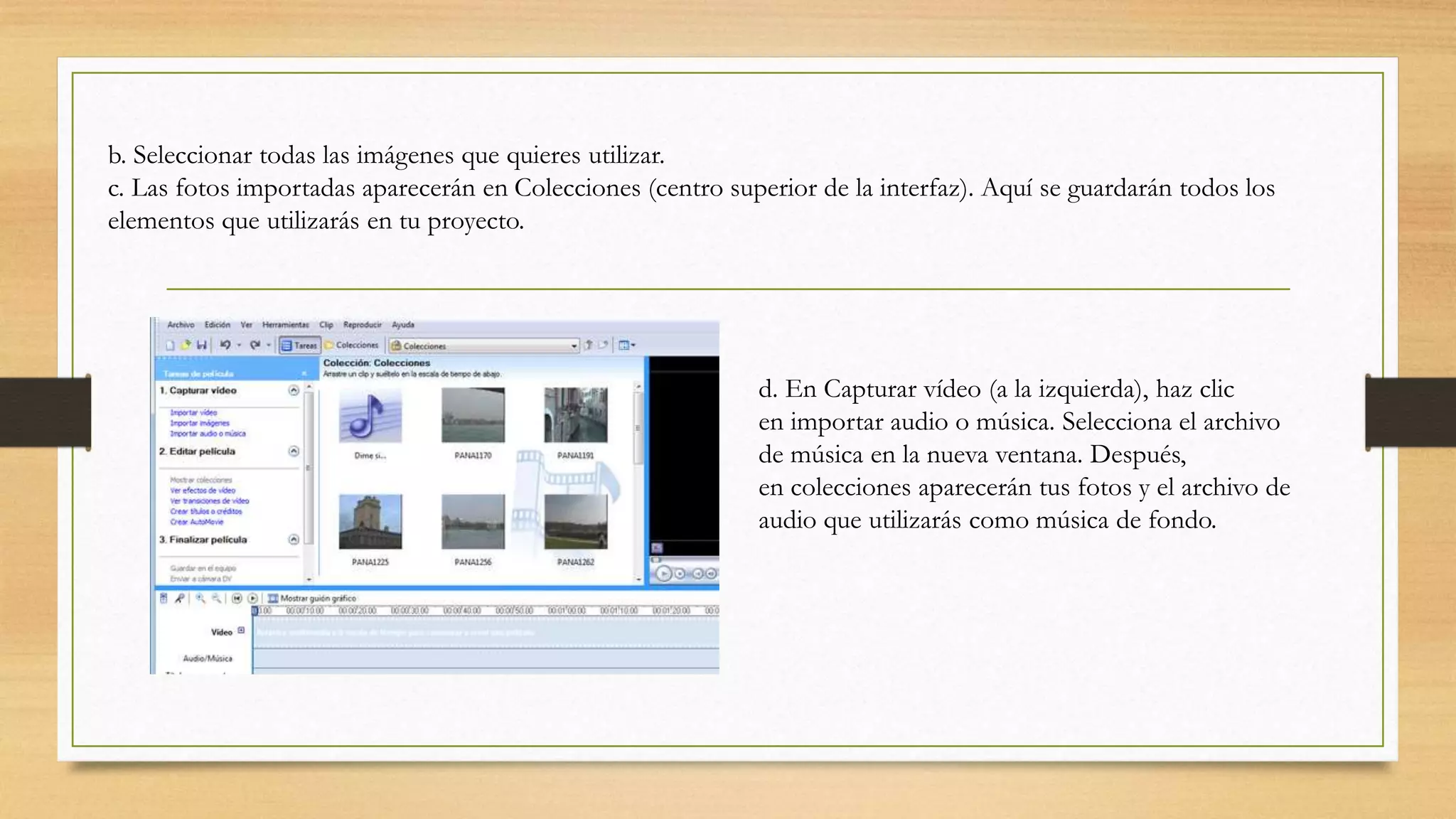 b. Seleccionar todas las imágenes que quieres utilizar.
c. Las fotos importadas aparecerán en Colecciones (centro superior de la interfaz). Aquí se guardarán todos los
elementos que utilizarás en tu proyecto.
d. En Capturar vídeo (a la izquierda), haz clic
en importar audio o música. Selecciona el archivo
de música en la nueva ventana. Después,
en colecciones aparecerán tus fotos y el archivo de
audio que utilizarás como música de fondo.
 