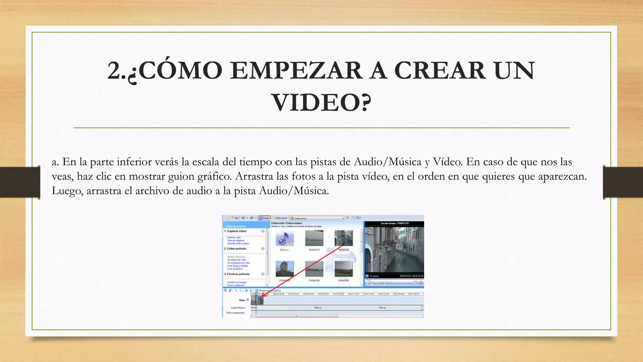 2.¿CÓMO EMPEZAR A CREAR UN
VIDEO?
a. En la parte inferior verás la escala del tiempo con las pistas de Audio/Música y Vídeo. En caso de que nos las
veas, haz clic en mostrar guion gráfico. Arrastra las fotos a la pista vídeo, en el orden en que quieres que aparezcan.
Luego, arrastra el archivo de audio a la pista Audio/Música.
 