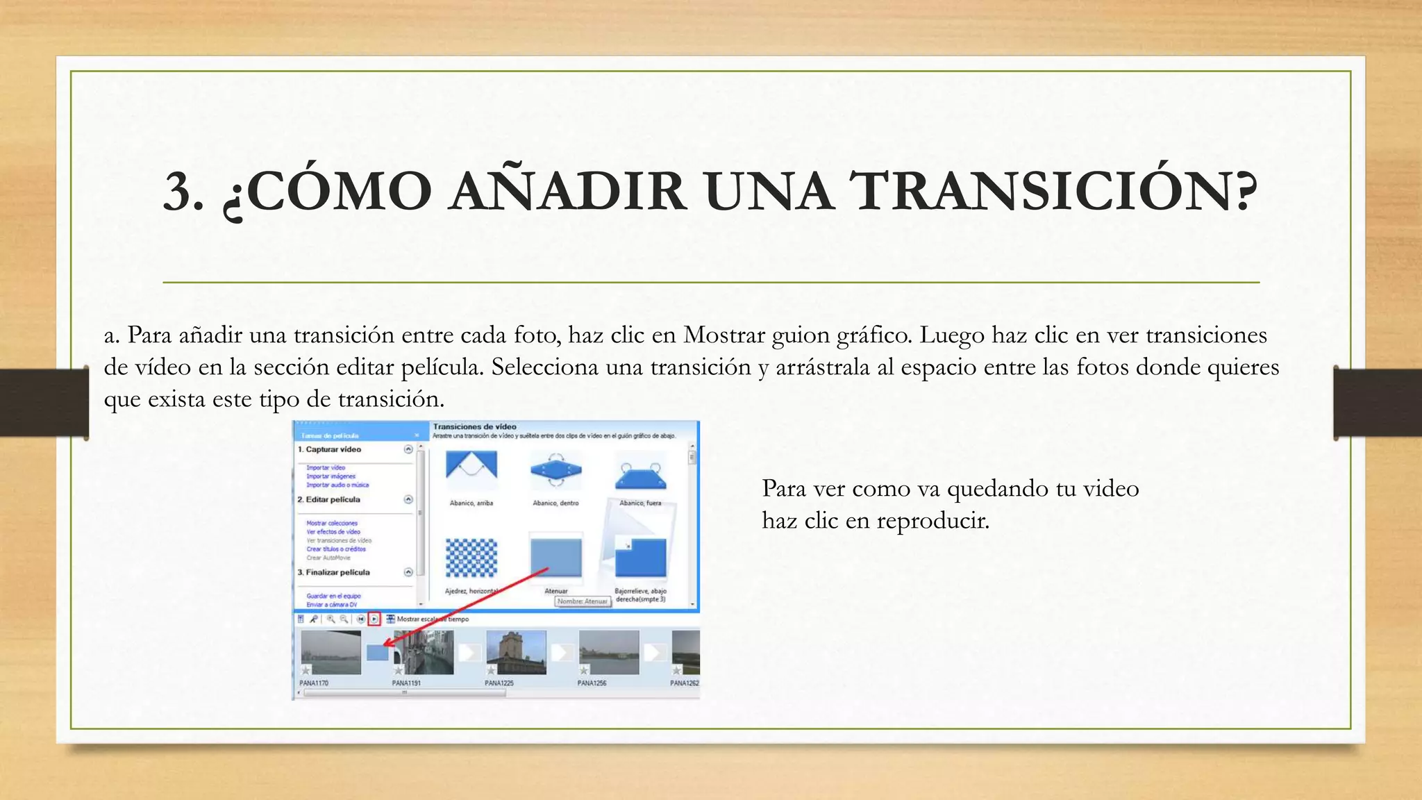 3. ¿CÓMO AÑADIR UNA TRANSICIÓN?
a. Para añadir una transición entre cada foto, haz clic en Mostrar guion gráfico. Luego haz clic en ver transiciones
de vídeo en la sección editar película. Selecciona una transición y arrástrala al espacio entre las fotos donde quieres
que exista este tipo de transición.
Para ver como va quedando tu video
haz clic en reproducir.
 