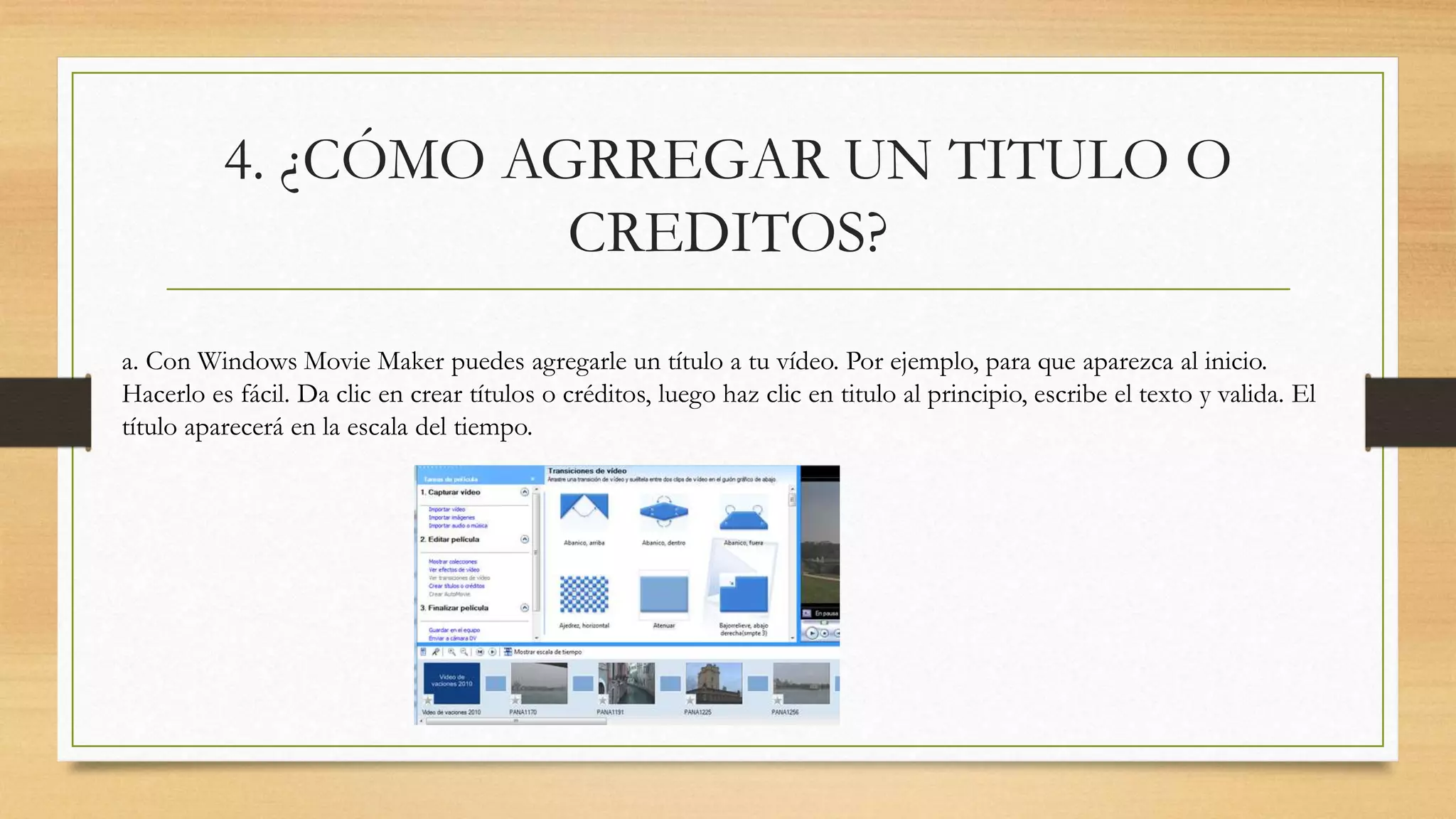 4. ¿CÓMO AGRREGAR UN TITULO O
CREDITOS?
a. Con Windows Movie Maker puedes agregarle un título a tu vídeo. Por ejemplo, para que aparezca al inicio.
Hacerlo es fácil. Da clic en crear títulos o créditos, luego haz clic en titulo al principio, escribe el texto y valida. El
título aparecerá en la escala del tiempo.
 