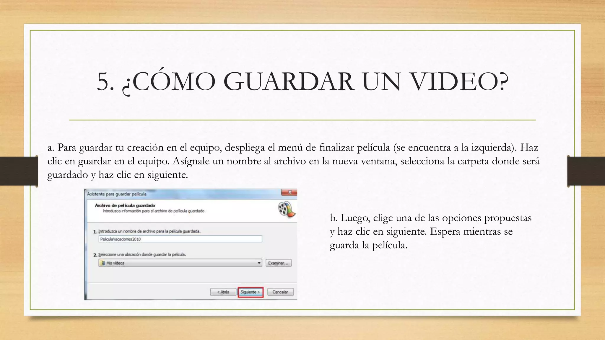 5. ¿CÓMO GUARDAR UN VIDEO?
a. Para guardar tu creación en el equipo, despliega el menú de finalizar película (se encuentra a la izquierda). Haz
clic en guardar en el equipo. Asígnale un nombre al archivo en la nueva ventana, selecciona la carpeta donde será
guardado y haz clic en siguiente.
b. Luego, elige una de las opciones propuestas
y haz clic en siguiente. Espera mientras se
guarda la película.
 
