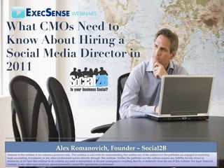 What CMOs Need to Know About Hiring a Social Media Director in 2011  Alex Romanovich, Founder – Social2B Material in this webinar is for reference purposes only. This webinar is sold with the understanding that neither any of the authors nor the publisher are engaged in rendering legal, accounting, investment, or any other professional service directly through. this webinar. Neither the publisher nor the authors assume any liability for any errors or omissions, or for how this webinar or its contents are used or interpreted, or for any consequences resulting directly or indirectly from the use of this webinar. For legal, financial, strategic or any other type of advice, please personally consult the appropriate professional 