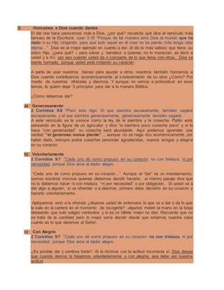 II) Honramos a Dios cuando damos
El dar nos hace parecernos más a Dios, ¿por qué? recuerda qué dice el versículo más
famoso de la Escritura: Juan 3:16 “Porque de tal manera amó Dios al mundo que ha
dado a su Hijo Unigénito para que todo aquel en él cree no se pierda más tenga vida
eterna…” Dios es el mejor ejemplo en cuanto a dar, él dio lo más valioso que tiene, su
único Hijo, ¿para qué? – para salvar y bendecir a quienes no lo merecían, es decir a
usted y a mí; por eso cuando usted da o comparte de lo que tiene con otros, Dios se
siente honrado, porque usted está imitando su carácter.
A parte de usar nuestros bienes para ayudar a otros, nosotros también honramos a
Dios cuando contribuimos económicamente al sostenimiento de su obra ¿Cómo? Por
medio de nuestras ofrendas y diezmos. Y aunque no vamos a profundizar en esos
temas, le quiero dejar 5 principios para dar a la manera Bíblica:
¿Cómo debemos dar?
a) Generosamente
2 Corintios 9:6 6
Pero esto digo: El que siembra escasamente, también segará
escasamente; y el que siembra generosamente, generosamente también segará.
A este versículo se le conoce como la ley de la siembra y la cosecha. Pablo está
pensando en la figura de un agricultor y dice “si siembra poco cosecha poco” y si lo
hace “con generosidad” su cosecha será abundante. Aquí podemos aprender una
verdad “el generoso nunca pierde”… aunque no se haga rico económicamente por
haber dado, siempre podrá cosechar personas agradecidas, nuevos amigos y alegría
en su corazón.
b) Voluntariamente
2 Corintios 9:7 7
Cada uno dé como propuso en su corazón: no con tristeza, ni por
necesidad, porque Dios ama al dador alegre.
“Cada uno de como propuso en su corazón…” Aunque el “dar” es un mandamiento,
somos nosotros mismos quienes debemos decidir hacerlo, el mismo pasaje dice que
no lo debemos hacer ni con tristeza “ni por necesidad” o por obligación. Si usted va a
dar algo a alguien, si va ofrendar o a diezmar, primero debe decidirlo en su corazón y
hacerlo voluntariamente.
Apliquemos esto a la ofrenda ¿dispone usted de antemano lo que va a dar o da lo que
le sale en la cartera en el momento de recogerla? -algunos meten la mano en la bosa
deseando que solo salgan centavitos y si es un billete mejor no dan. Recuerde que no
se trata de la cantidad pero lo mejor sería decidir desde que estamos nuestra casa
cuanto es lo que daremos al Señor.
c) Con Alegría
2 Corintios 9:7 7
Cada uno dé como propuso en su corazón: no con tristeza, ni por
necesidad, porque Dios ama al dador alegre.
¿Es posible dar y sentirse triste? -Si lo hicimos con la actitud incorrecta sí. Dios desea
que cuando demos lo hagamos voluntariamente y con alegría, esa debe ser nuestra
actitud.
 