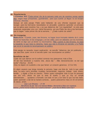 d) Regularmente
1 Corintios 16:2 2
Cada primer día de la semana cada uno de vosotros ponga aparte
algo, según haya prosperado, guardándolo, para que cuando yo llegue no se recojan
entonces ofrendas.
Aunque en este pasaje Pablo está hablando de una ofrenda especial que se
recogía para los hermanos necesitados en Jerusalén, podemos aprender un principio
que se aplica para nosotros hoy, y es que debemos dar “con regularidad” no solo para
ocasiones especiales sino con cierta frecuencia, por eso Pablo les dice a los hermanos
que lo hagan “cada primer día de la semana…” ¿Cada cuánto da usted?
e) Sin trompetas
Mateo 6:2-4 2
Cuando, pues, des limosna, no hagas tocar trompeta delante de ti, como
hacen los hipócritas en las sinagogas y en las calles, para ser alabados por los hombres;
de cierto os digo que ya tienen su recompensa. 3
Mas cuando tú des limosna, no sepa
tu izquierda lo que hace tu derecha, 4
para que sea tu limosna en secreto; y tu Padre
que ve en lo secreto te recompensará en público.
Este pasaje no necesita mayor explicación, es sencillo “debemos dar sin publicarlo, y
que sea Dios, quien ve en lo secreto quien nos recompense en público”
Beneficios de dar:
-Cada vez que damos con la actitud correcta nos parecemos más a Dios
-El dar trae bendición a nuestra vida, Jesús dijo “…Más bienaventurado es dar que
recibir” (Hechos 20.35)
-Dios no dejará sin sustento a los que tienen un corazón generoso. (2 Cor 9:6)
En algún espacio que tenga durante la semana, haga una lista de todo lo que usted
tiene, su casa, carro, bicicleta, muebles, herramientas, negocios, trabajo, ropa, dinero,
familia… y dígale a Dios en oración: “Señor quiero entregarte todo lo que he pensado
que era mío, ahora sé que tú eres el dueño y que yo soy un simple
administrador… ayúdame a honrarte con todo mi ser y con todo lo que me has dado,
quiero aprender a dar de la manera correcta… quiero parecerme más a ti. En el nombre
de Jesús, amén.
Publicado por Jose Luis Olivares en 21:39
Etiquetas: Beneficios de dar, Dar a la manera Biblica, Honrando a DIos con nuestros
bienes,¿Cómo honrar a Dios con nuestros bienes?, ¿Qué dice la Biblia sobre Dar?
 