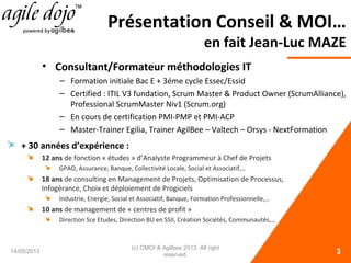 Présentation Conseil & MOI…
en fait Jean-Luc MAZE
14/05/2013 3
• Consultant/Formateur méthodologies IT
– Formation initiale Bac E + 3éme cycle Essec/Essid
– Certified : ITIL V3 fundation, Scrum Master & Product Owner (ScrumAlliance),
Professional ScrumMaster Niv1 (Scrum.org)
– En cours de certification PMI-PMP et PMI-ACP
– Master-Trainer Egilia, Trainer AgilBee – Valtech – Orsys - NextFormation
+ 30 années d’expérience :
12 ans de fonction « études » d’Analyste Programmeur à Chef de Projets
GPAO, Assurance, Banque, Collectivité Locale, Social et Associatif,…
18 ans de consulting en Management de Projets, Optimisation de Processus,
Infogérance, Choix et déploiement de Progiciels
Industrie, Energie, Social et Associatif, Banque, Formation Professionnelle,…
10 ans de management de « centres de profit »
Direction Sce Etudes, Direction BU en SSII, Création Sociétés, Communautés,…
(c) CMOI & Agilbee 2013. All right
reserved.
 