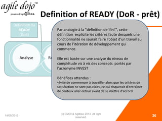 Definition of READY (DoR - prêt)
14/05/2013
(c) CMOI & Agilbee 2013. All right
reserved. 36
Par analogie à la "définition de 'fini'", cette
définition explicite les critères faute desquels une
fonctionnalité ne saurait faire l'objet d'un travail au
cours de l'itération de développement qui
commence.
Elle est basée sur une analyse du niveau de
complétude vis à vis des concepts portés par
l’acronyme INVEST
Bénéfices attendus :
•évite de commencer à travailler alors que les critères de
satisfaction ne sont pas clairs, ce qui risquerait d'entraîner
de coûteux aller-retour avant de se mettre d'accord
 