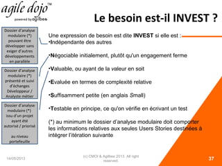 Le besoin est-il INVEST ?
14/05/2013
(c) CMOI & Agilbee 2013. All right
reserved. 37
Une expression de besoin est dite INVEST si elle est :
•Indépendante des autres
•Négociable initialement, plutôt qu'un engagement ferme
•Valuable, ou ayant de la valeur en soit
•Evaluée en termes de complexité relative
•Suffisamment petite (en anglais Small)
•Testable en principe, ce qu'on vérifie en écrivant un test
(*) au minimum le dossier d’analyse modulaire doit comporter
les informations relatives aux seules Users Stories destinées à
intégrer l’itération suivante
Dossier d’analyse
modulaire (*)
pouvant être
développer sans
exiger d’autres
développements
en parallèle
Dossier d’analyse
modulaire (*)
présenté et suivi
d’échanges
Développeur /
Analyste métier
Dossier d’analyse
modulaire (*)
issu d’un projet
ayant été
autorisé / priorisé
au niveau
portefeuille
 