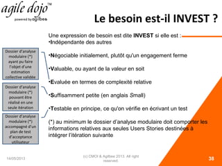 Le besoin est-il INVEST ?
14/05/2013
(c) CMOI & Agilbee 2013. All right
reserved. 38
Une expression de besoin est dite INVEST si elle est :
•Indépendante des autres
•Négociable initialement, plutôt qu'un engagement ferme
•Valuable, ou ayant de la valeur en soit
•Evaluée en termes de complexité relative
•Suffisamment petite (en anglais Small)
•Testable en principe, ce qu'on vérifie en écrivant un test
(*) au minimum le dossier d’analyse modulaire doit comporter les
informations relatives aux seules Users Stories destinées à
intégrer l’itération suivante
Dossier d’analyse
modulaire (*)
ayant pu faire
l’objet d’une
estimation
collective validée
Dossier d’analyse
modulaire (*)
accompagné d’un
plan de test
d’acceptance
utilisateur
Dossier d’analyse
modulaire (*)
pouvant être
réalisé en une
seule itération
 