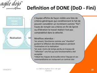Definition of DONE (DoD - Fini)
14/05/2013
(c) CMOI & Agilbee 2013. All right
reserved. 39
L'équipe affiche de façon visible une liste de
critères génériques qui conditionnent le fait de
pouvoir considérer un incrément comme "fini".
Faute de remplir ces critères en fin de Sprint
ou d'itération le travail réalisé n'est pas
comptabilisé dans la vélocité.
Bénéfices attendus :
•en amont, fonctionne comme une "checklist"
guidant la réflexion des développeurs pendant
l'estimation et la réalisation
•en aval, moins de temps perdu en travaux de
"réfection" une fois qu'une fonctionnalité a été
acceptée
•réduit les risques de brouille entre l'équipe et ses
commanditaires en instaurant un contrat clair
 