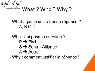 What ? Who ? Why ?
- What : quelle est la bonne réponse ?
A, B C ?
- Who : qui pose la question ?
P  PMI
S  Scrum-Alliance
A  Autre
- Why : comment justifier la réponse !

 