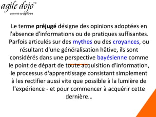 Le terme préjugé désigne des opinions adoptées en
l'absence d'informations ou de pratiques suffisantes.
Parfois articulés sur des mythes ou des croyances, ou
résultant d'une généralisation hâtive, ils sont
considérés dans une perspective bayésienne comme
le point de départ de toute acquisition d'information,
le processus d'apprentissage consistant simplement
à les rectifier aussi vite que possible à la lumière de
l'expérience - et pour commencer à acquérir cette
dernière…

 